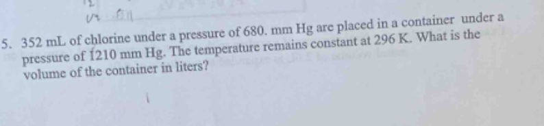 5. 352 ml of chlorine under a pressure of 680. mm hg are placed in a container under a pressure of 1210 mm hg. the temperature remains constant at 296 k. what is the volume of the container in liters?