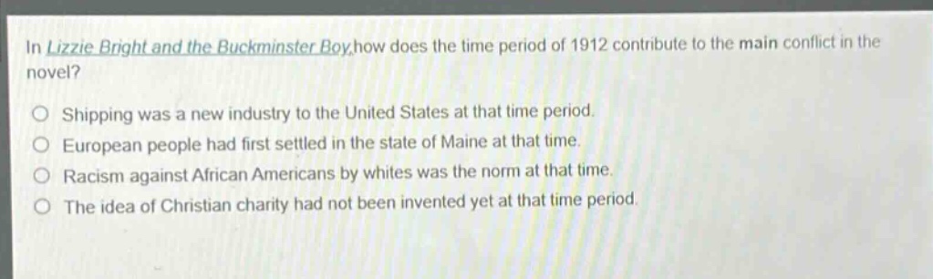 in lizzie bright and the buckminster boy,how does the time period of 1912 contribute to the main conflict in the novel?\n\nshipping was a new industry to the united states at that time period.\n\neuropean people had first settled in the state of maine at that time.\n\nracism against african americans by whites was the norm at that time.\n\nthe idea of christian charity had not been invented yet at that time period.