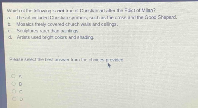 which of the following is not true of christian art after the edict of milan? a. the art included christian symbols, such as the cross and the good shepard. b. mosaics freely covered church walls and ceilings. c. sculptures rarer than paintings. d. artists used bright colors and shading. please select the best answer from the choices provided