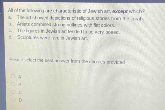 all of the following are characteristic of jewish art, except which?\na. the art showed depictions of religious stories from the torah.\nb. artists combined strong outlines with flat colors.\nc. the figures in jewish art tended to be very posed.\nd. sculptures were rare in jewish art.\nplease select the best answer from the choices provided\no a\no b\no c\no d