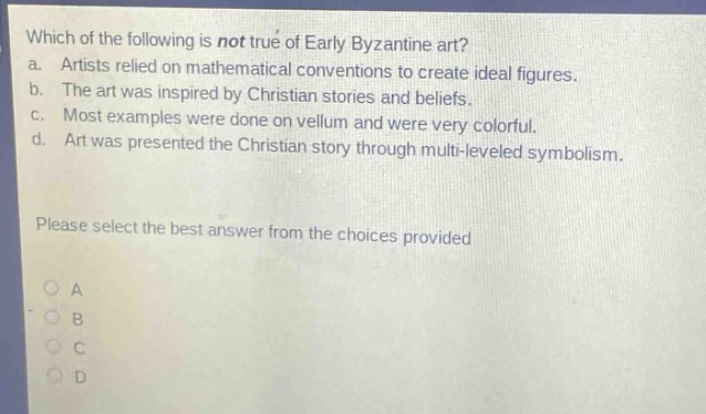 which of the following is not true of early byzantine art?\na. artists relied on mathematical conventions to create ideal figures.\nb. the art was inspired by christian stories and beliefs.\nc. most examples were done on vellum and were very colorful.\nd. art was presented the christian story through multi - leveled symbolism.\nplease select the best answer from the choices provided\na\nb\nc\nd