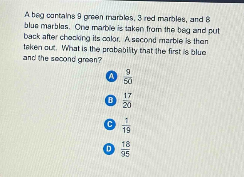 a bag contains 9 green marbles, 3 red marbles, and 8 blue marbles. one marble is taken from the bag and put back after checking its color. a second marble is then taken out. what is the probability that the first is blue and the second green?\na $\frac{9}{50}$\nb $\frac{17}{20}$\nc $\frac{1}{19}$\nd $\frac{18}{95}$