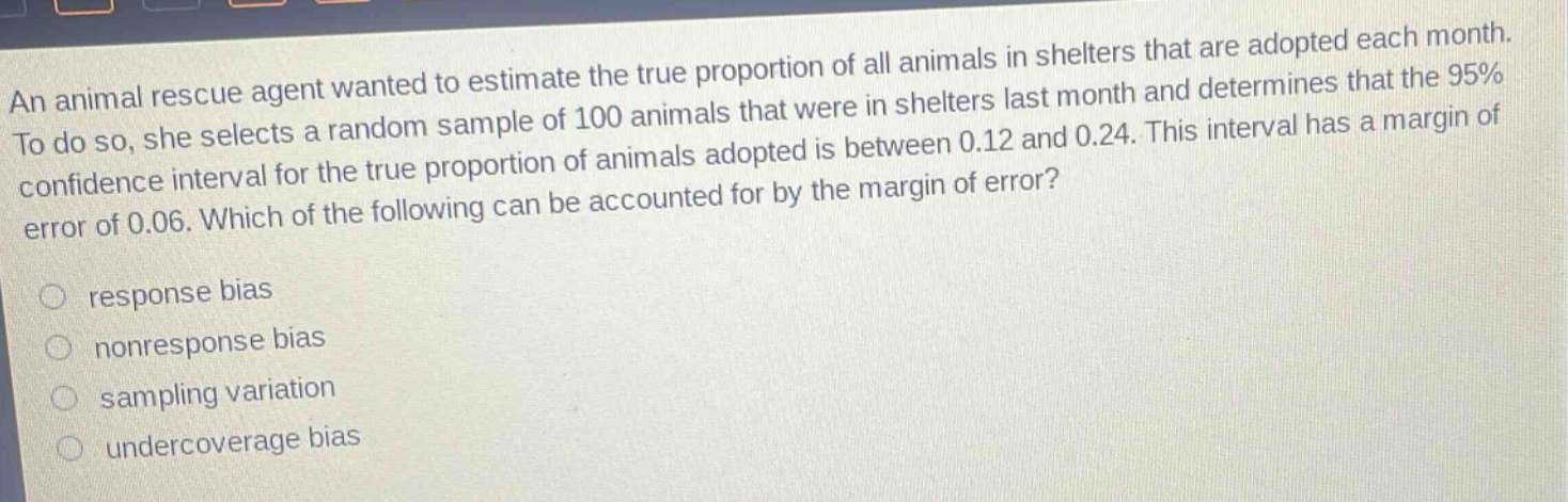 an animal rescue agent wanted to estimate the true proportion of all animals in shelters that are adopted each month. to do so, she selects a random sample of 100 animals that were in shelters last month and determines that the 95% confidence interval for the true proportion of animals adopted is between 0.12 and 0.24. this interval has a margin of error of 0.06. which of the following can be accounted for by the margin of error?\nresponse bias\nnonresponse bias\nsampling variation\nundercoverage bias