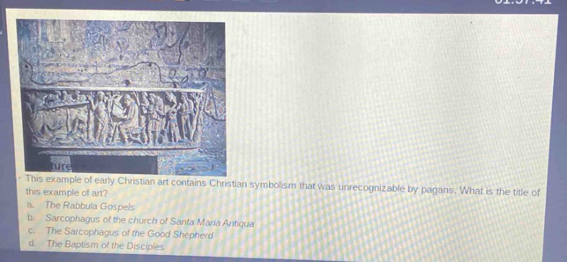 this example of early christian art contains christian symbolism that was unrecognizable by pagans. what is the title of this example of art?\na. the rabbula gospels\nb. sarcophagus of the church of santa maria antiqua\nc. the sarcophagus of the good shepherd\nd. the baptism of the disciples