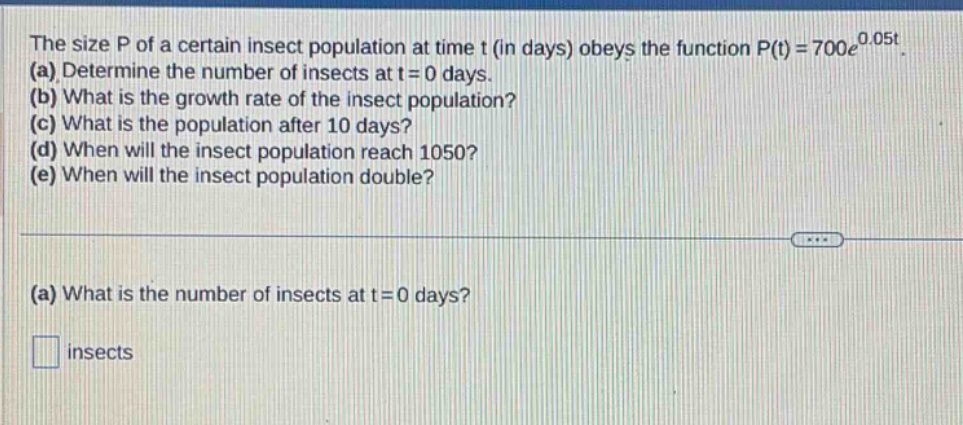 the size p of a certain insect population at time t (in days) obeys the function p(t)=700e^{0.05t}. (a) determine the number of insects at t = 0 days. (b) what is the growth rate of the insect population? (c) what is the population after 10 days? (d) when will the insect population reach 1050? (e) when will the insect population double? (a) what is the number of insects at t = 0 days? insects