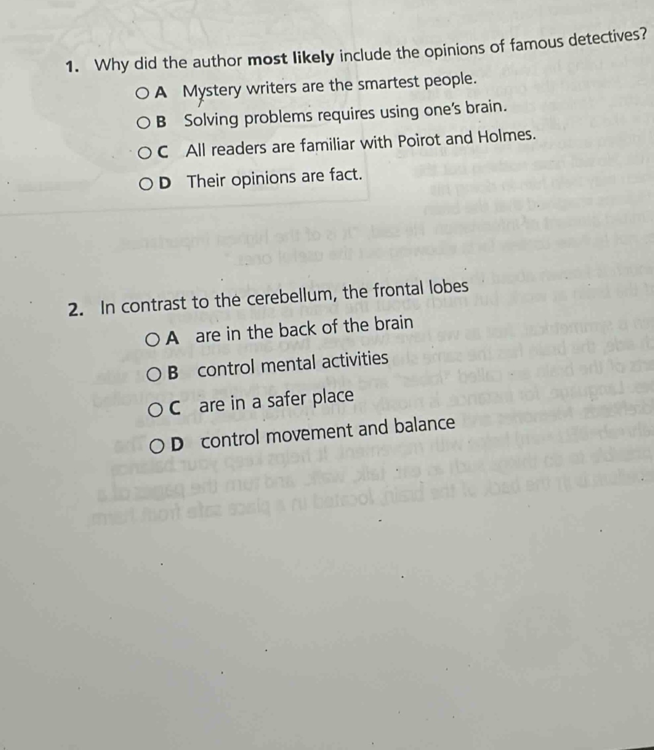 1. why did the author most likely include the opinions of famous detectives?\n○a mystery writers are the smartest people.\n○b solving problems requires using one’s brain.\n○c all readers are familiar with poirot and holmes.\n○d their opinions are fact.\n\n2. in contrast to the cerebellum, the frontal lobes\n○a are in the back of the brain\n○b control mental activities\n○c are in a safer place\n○d control movement and balance