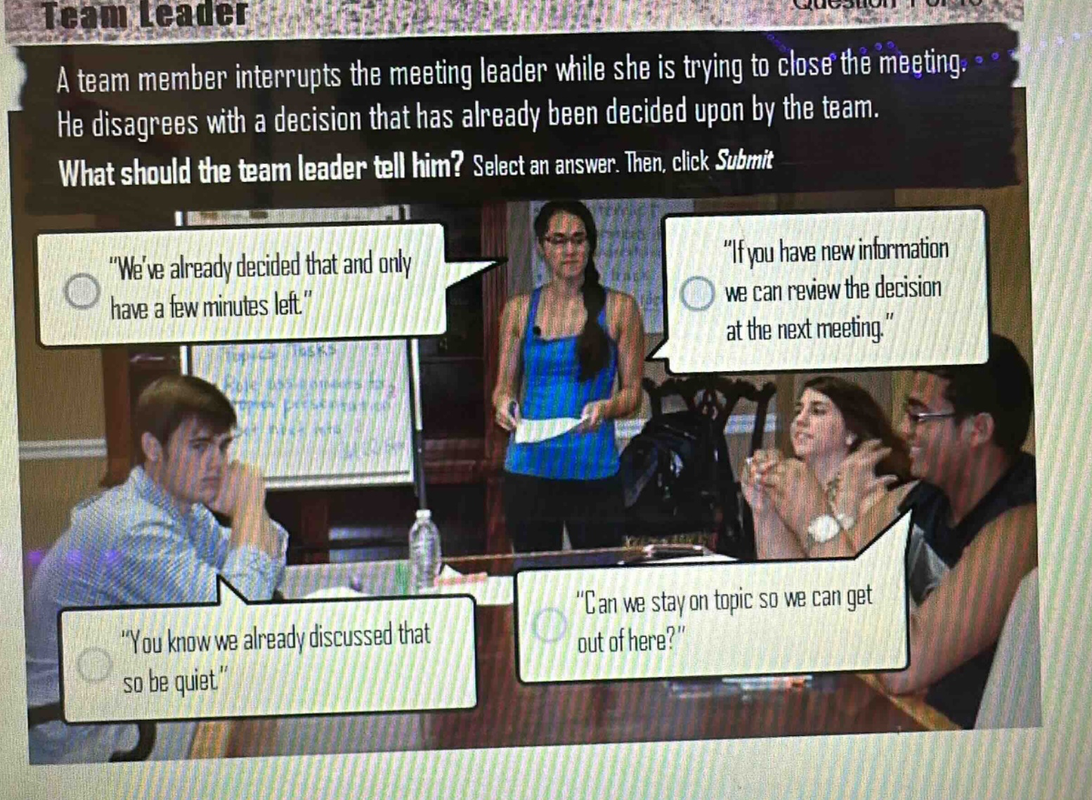 a team member interrupts the meeting leader while she is trying to close the meeting. he disagrees with a decision that has already been decided upon by the team. what should the team leader tell him? select an answer. then, click submit\n\weve already decided that and only have a few minutes left.\\n\if you have new information we can review the decision at the next meeting.\\n\you know we already discussed that so be quiet.\\n\can we stay on topic so we can get out of here?\