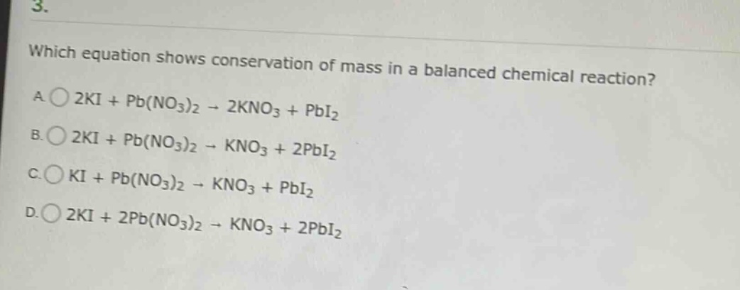 3. which equation shows conservation of mass in a balanced chemical reaction? a. 2ki + pb(no₃)₂ → 2kno₃ + pbi₂ b. 2ki + pb(no₃)₂ → kno₃ + 2pbi₂ c. ki + pb(no₃)₂ → kno₃ + pbi₂ d. 2ki + 2pb(no₃)₂ → kno₃ + 2pbi₂