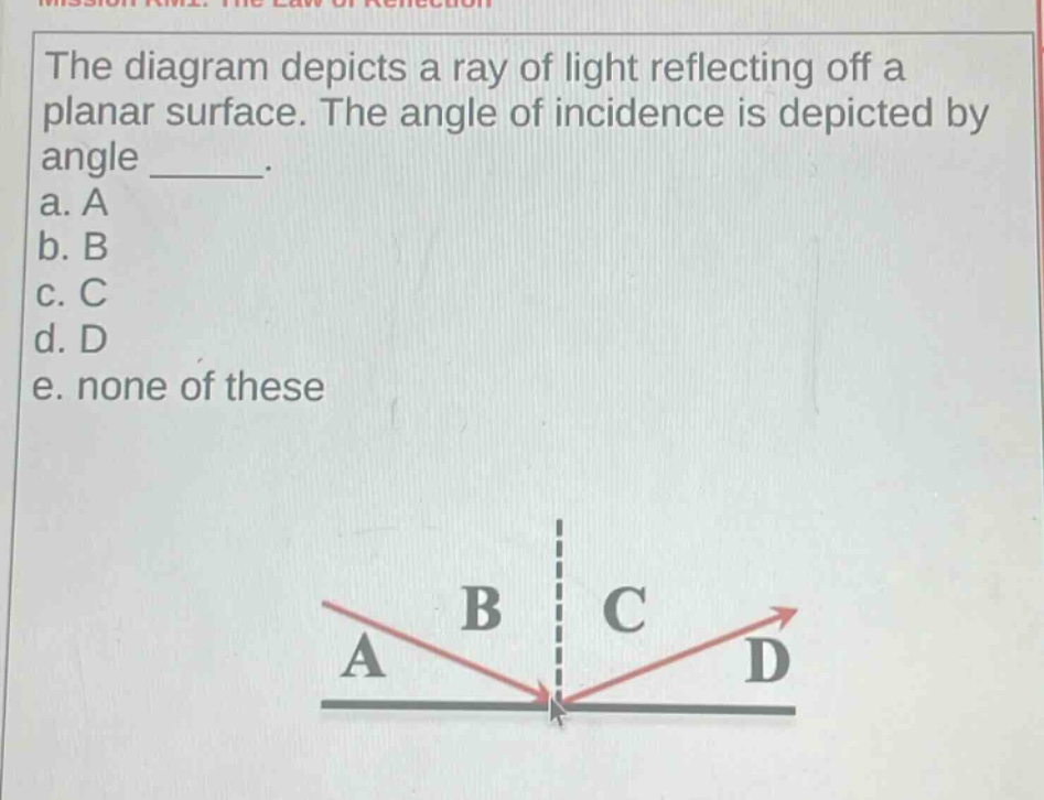 the diagram depicts a ray of light reflecting off a planar surface. the angle of incidence is depicted by angle _____.\na. a\nb. b\nc. c\nd. d\ne. none of these