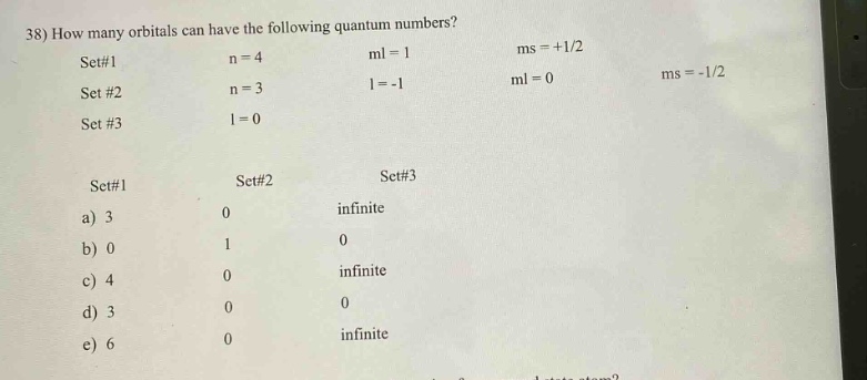 38) how many orbitals can have the following quantum numbers?\nset#1 n = 4 ml = 1 ms = +1/2\nset #2 n = 3 l = -1 ml = 0 ms = -1/2\nset #3 l = 0\nset#1 set#2 set#3\na) 3 0 infinite\nb) 0 1 0\nc) 4 0 infinite\nd) 3 0 0\ne) 6 0 infinite