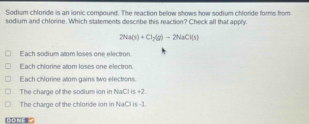 sodium chloride is an ionic compound. the reaction below shows how sodium chloride forms from sodium and chlorine. which statements describe this reaction? check all that apply. 2na(s) + cl₂(g) → 2nacl(s) each sodium atom loses one electron. each chlorine atom loses one electron. each chlorine atom gains two electrons. the charge of the sodium ion in nacl is +2. the charge of the chloride ion in nacl is -1.