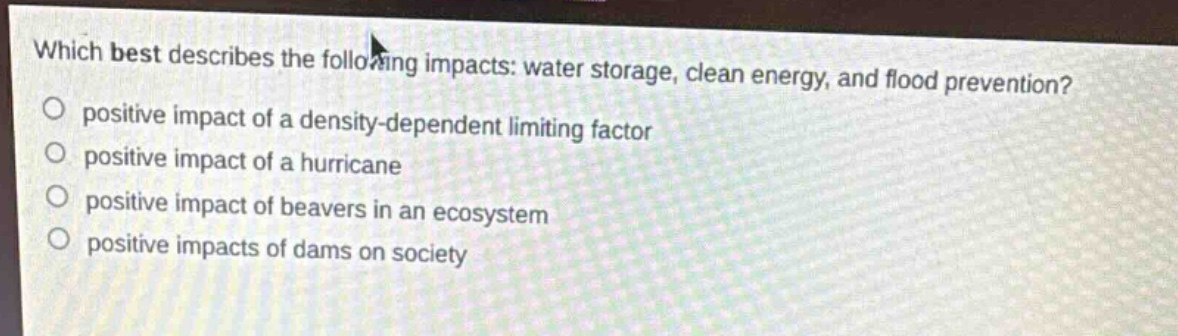 which best describes the following impacts: water storage, clean energy, and flood prevention?\npositive impact of a density - dependent limiting factor\npositive impact of a hurricane\npositive impact of beavers in an ecosystem\npositive impacts of dams on society