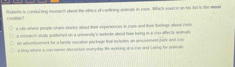 roberto is conducting research about the ethics of confining animals in zoos. which source on his list is the most credible?\n○ a site where people share stories about their experiences in zoos and their feelings about zoos\n○ a research study published on a universitys website about how being in a zoo affects animals\n○ an advertisement for a family vacation package that includes an amusement park and zoo\n○ a blog where a zoo owner discusses everyday life working at a zoo and caring for animals