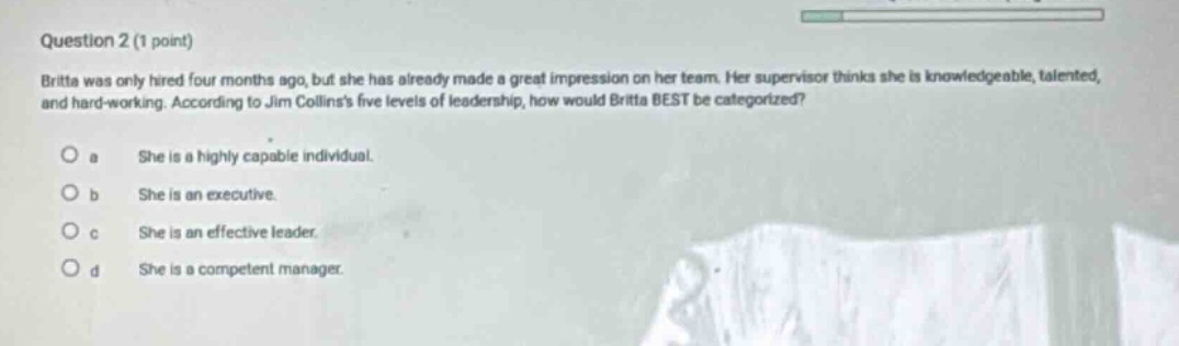 question 2 (1 point)\nbritta was only hired four months ago, but she has already made a great impression on her team. her supervisor thinks she is knowledgeable, talented, and hard - working. according to jim collinss five levels of leadership, how would britta best be categorized?\no a she is a highly capable individual.\no b she is an executive.\no c she is an effective leader.\no d she is a competent manager.