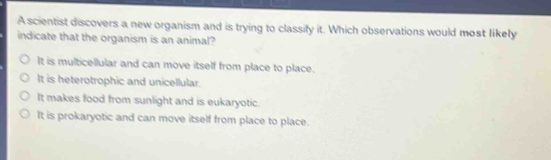 a scientist discovers a new organism and is trying to classify it. which observations would most likely indicate that the organism is an animal?\nit is multicellular and can move itself from place to place.\nit is heterotrophic and unicellular.\nit makes food from sunlight and is eukaryotic.\nit is prokaryotic and can move itself from place to place.