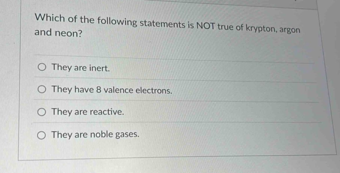 which of the following statements is not true of krypton, argon and neon?\no they are inert.\no they have 8 valence electrons.\no they are reactive.\no they are noble gases.