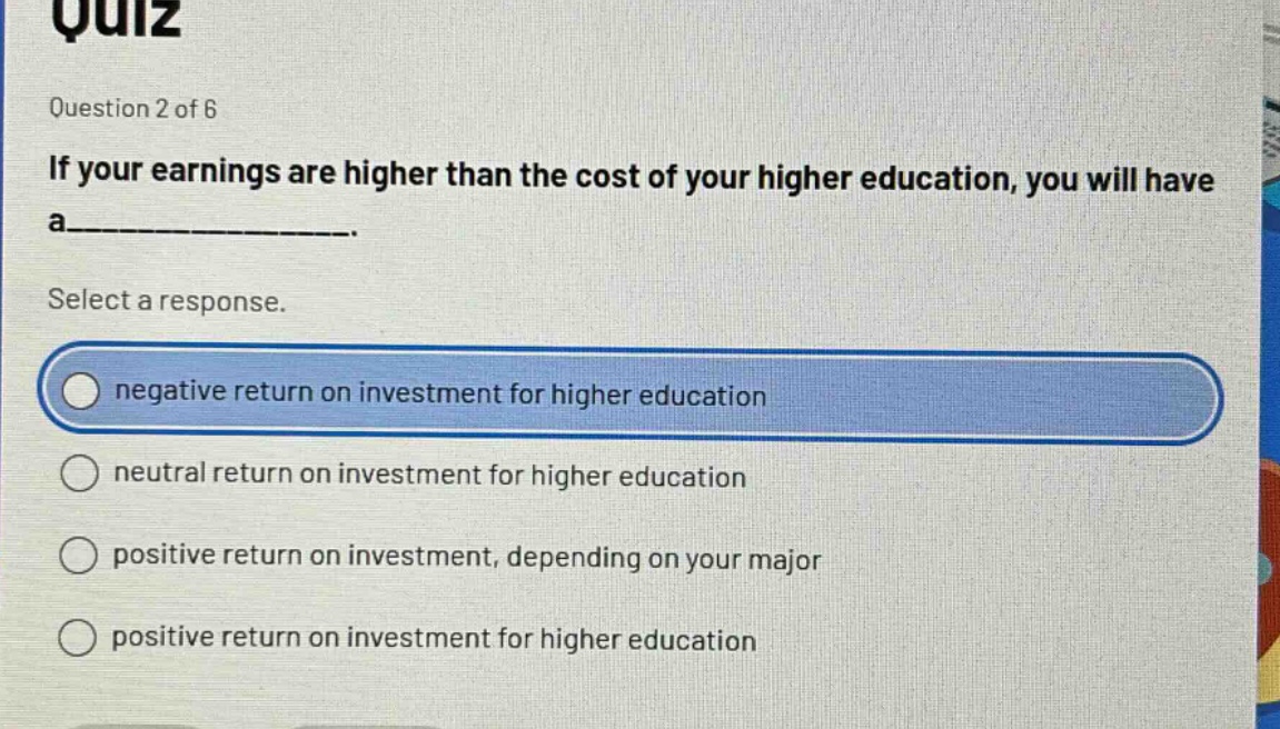 quiz\nquestion 2 of 6\nif your earnings are higher than the cost of your higher education, you will have a__________.\nselect a response.\nnegative return on investment for higher education\nneutral return on investment for higher education\npositive return on investment, depending on your major\npositive return on investment for higher education