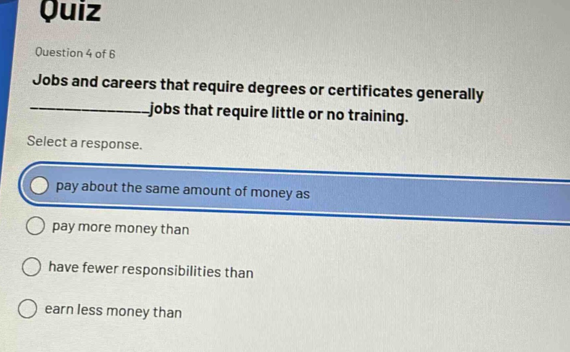 quiz\nquestion 4 of 6\njobs and careers that require degrees or certificates generally ______________jobs that require little or no training.\nselect a response.\npay about the same amount of money as\npay more money than\nhave fewer responsibilities than\nearn less money than