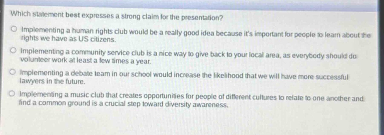 which statement best expresses a strong claim for the presentation?\nimplementing a human rights club would be a really good idea because its important for people to learn about the rights we have as us citizens.\nimplementing a community service club is a nice way to give back to your local area, as everybody should do volunteer work at least a few times a year.\nimplementing a debate team in our school would increase the likelihood that we will have more successful lawyers in the future.\nimplementing a music club that creates opportunities for people of different cultures to relate to one another and find a common ground is a crucial step toward diversity awareness.