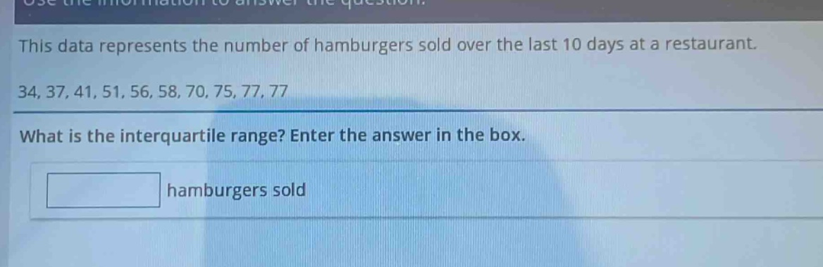 this data represents the number of hamburgers sold over the last 10 days at a restaurant. 34, 37, 41, 51, 56, 58, 70, 75, 77, 77 what is the interquartile range? enter the answer in the box. hamburgers sold