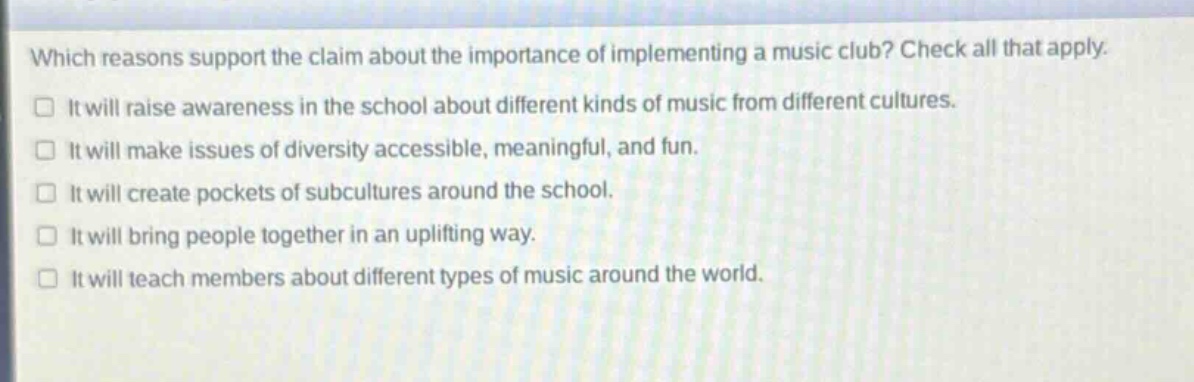 which reasons support the claim about the importance of implementing a music club? check all that apply.\n□ it will raise awareness in the school about different kinds of music from different cultures.\n□ it will make issues of diversity accessible, meaningful, and fun.\n□ it will create pockets of subcultures around the school.\n□ it will bring people together in an uplifting way.\n□ it will teach members about different types of music around the world.