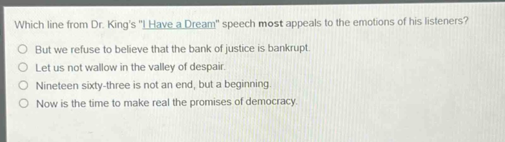 which line from dr. kings \i have a dream\ speech most appeals to the emotions of his listeners?\nbut we refuse to believe that the bank of justice is bankrupt.\nlet us not wallow in the valley of despair.\nnineteen sixty - three is not an end, but a beginning.\nnow is the time to make real the promises of democracy.