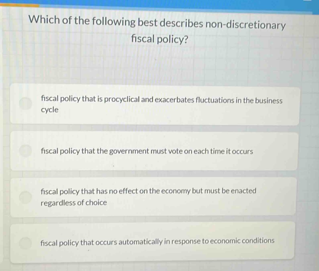 which of the following best describes non - discretionary fiscal policy?\nfiscal policy that is procyclical and exacerbates fluctuations in the business cycle\nfiscal policy that the government must vote on each time it occurs\nfiscal policy that has no effect on the economy but must be enacted regardless of choice\nfiscal policy that occurs automatically in response to economic conditions