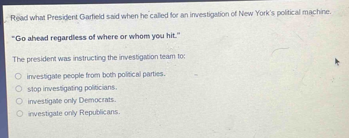 read what president garfield said when he called for an investigation of new yorks political machine. \go ahead regardless of where or whom you hit.\ the president was instructing the investigation team to: investigate people from both political parties. stop investigating politicians. investigate only democrats. investigate only republicans.