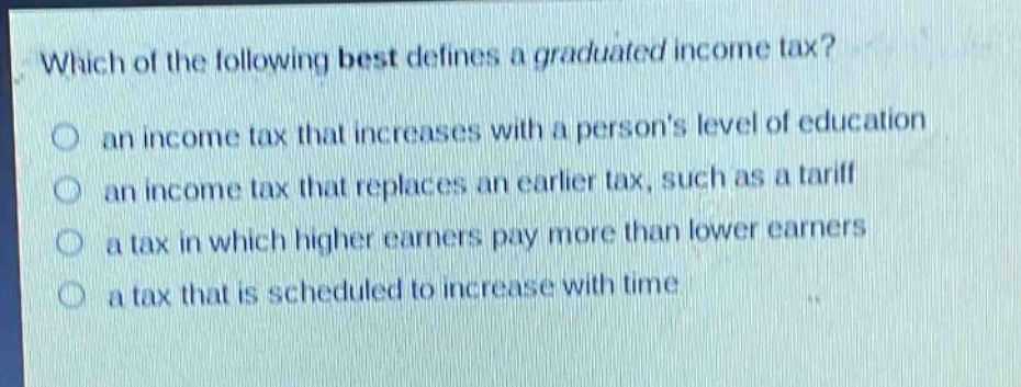 which of the following best defines a graduated income tax?\no an income tax that increases with a persons level of education\no an income tax that replaces an earlier tax, such as a tariff\no a tax in which higher earners pay more than lower earners\no a tax that is scheduled to increase with time