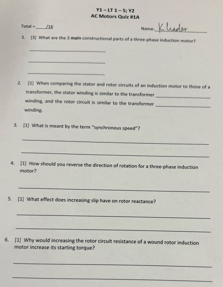 y1 - lt 1 - 5; y2\nac motors quiz #1a\ntotal = _/16\nname: khador\n1. 3 what are the 3 main constructional parts of a three - phase induction motor?\n2. 1 when comparing the stator and rotor circuits of an induction motor to those of a transformer, the stator winding is similar to the transformer _ winding, and the rotor circuit is similar to the transformer _ winding.\n3. 1 what is meant by the term “synchronous speed”?\n4. 1 how should you reverse the direction of rotation for a three - phase induction motor?\n5. 1 what effect does increasing slip have on rotor reactance?\n6. 1 why would increasing the rotor circuit resistance of a wound rotor induction motor increase its starting torque?