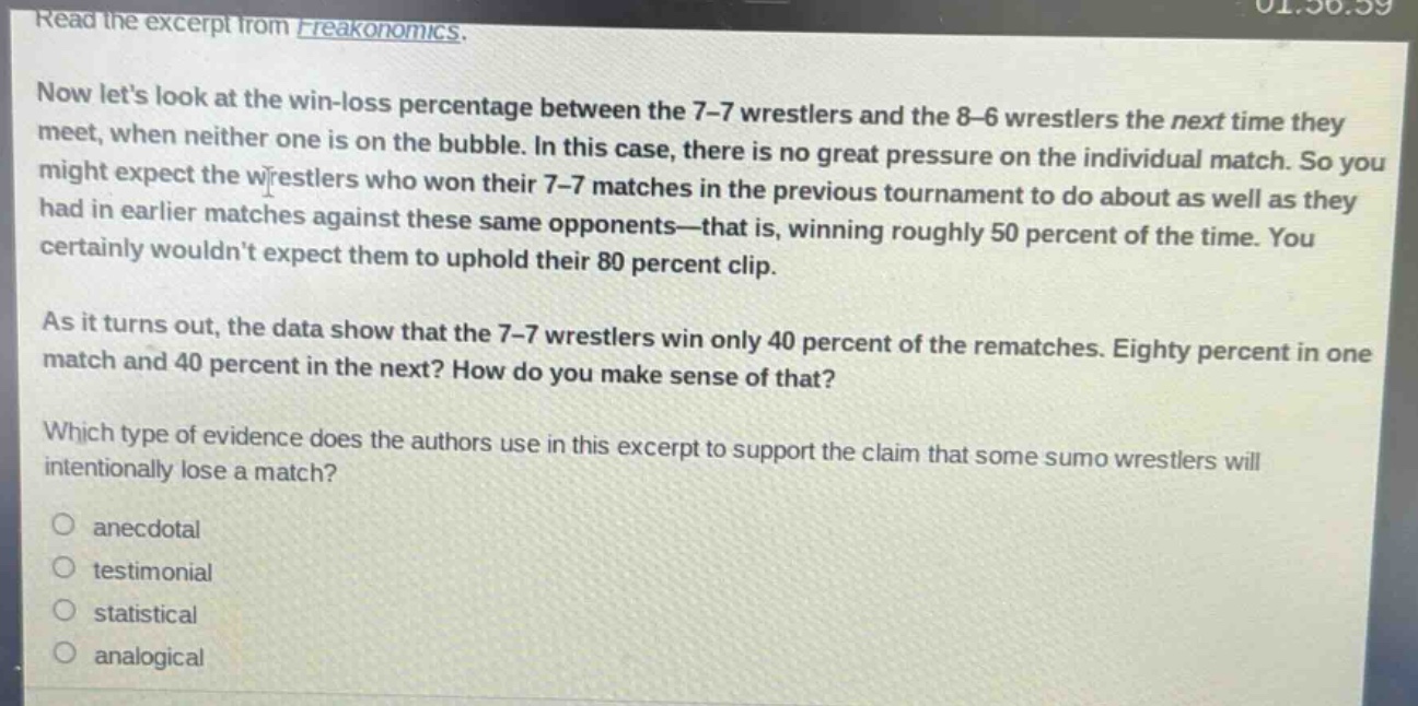 read the excerpt from freakonomics. now lets look at the win - loss percentage between the 7 - 7 wrestlers and the 8 - 6 wrestlers the next time they meet, when neither one is on the bubble. in this case, there is no great pressure on the individual match. so you might expect the wrestlers who won their 7 - 7 matches in the previous tournament to do about as well as they had in earlier matches against these same opponents—that is, winning roughly 50 percent of the time. you certainly wouldnt expect them to uphold their 80 percent clip. as it turns out, the data show that the 7 - 7 wrestlers win only 40 percent of the rematches. eighty percent in one match and 40 percent in the next? how do you make sense of that? which type of evidence does the authors use in this excerpt to support the claim that some sumo wrestlers will intentionally lose a match? anecdotal testimonial statistical analogical