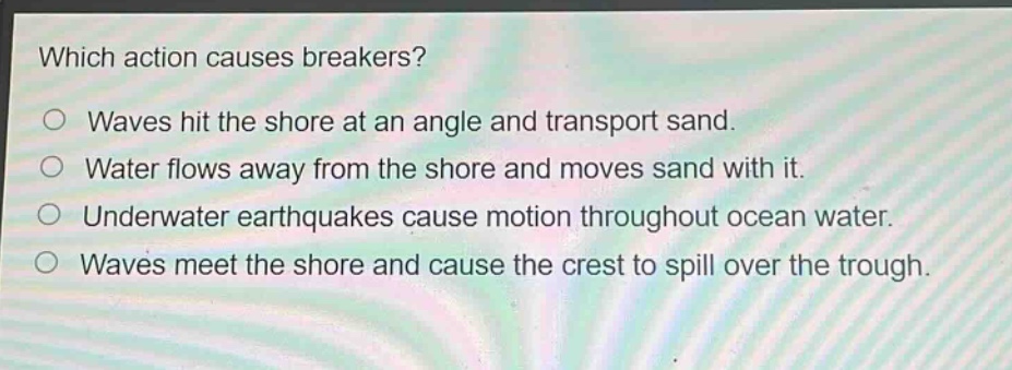 which action causes breakers?\n○ waves hit the shore at an angle and transport sand.\n○ water flows away from the shore and moves sand with it.\n○ underwater earthquakes cause motion throughout ocean water.\n○ waves meet the shore and cause the crest to spill over the trough.