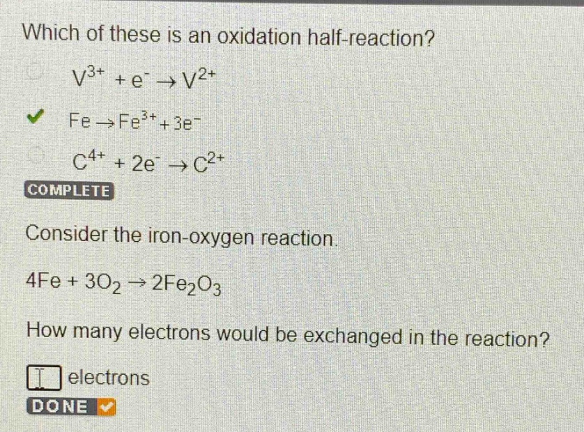 which of these is an oxidation half - reaction?\nv^{3+}+e^{-}\to v^{2+}\nfe\to fe^{3+}+3e^{-}\nc^{4+}+2e^{-}\to c^{2+}\ncomplete\nconsider the iron - oxygen reaction.\n4fe + 3o_{2}\to 2fe_{2}o_{3}\nhow many electrons would be exchanged in the reaction?\nelectrons\ndone