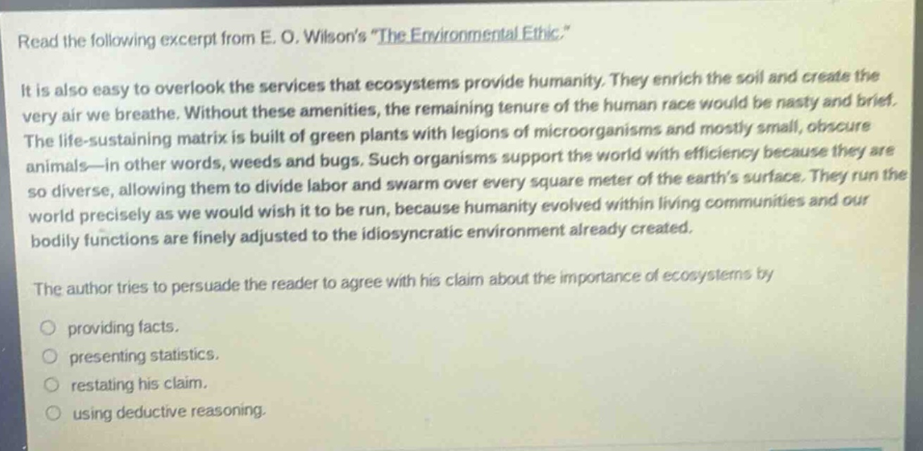 read the following excerpt from e. o. wilsons \the environmental ethic.\\nit is also easy to overlook the services that ecosystems provide humanity. they enrich the soil and create the very air we breathe. without these amenities, the remaining tenure of the human race would be nasty and brief. the life - sustaining matrix is built of green plants with legions of microorganisms and mostly small, obscure animals - in other words, weeds and bugs. such organisms support the world with efficiency because they are so diverse, allowing them to divide labor and swarm over every square meter of the earths surface. they run the world precisely as we would wish it to be run, because humanity evolved within living communities and our bodily functions are finely adjusted to the idiosyncratic environment already created.\nthe author tries to persuade the reader to agree with his claim about the importance of ecosystems by\n- providing facts.\n- presenting statistics.\n- restating his claim.\n- using deductive reasoning.