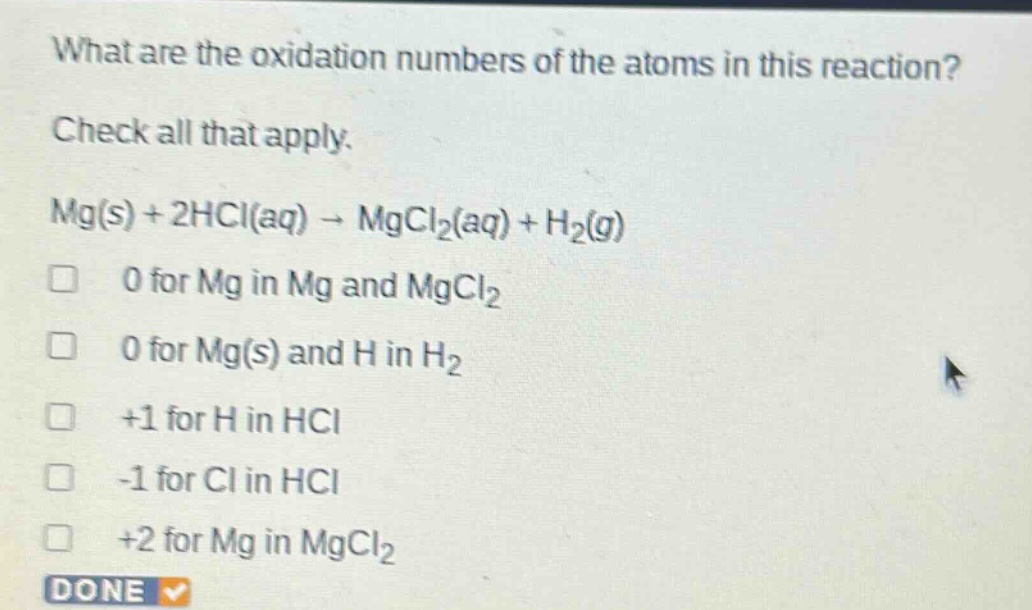 what are the oxidation numbers of the atoms in this reaction? check all that apply. mg(s) + 2hcl(aq) → mgcl₂(aq) + h₂(g) 0 for mg in mg and mgcl₂ 0 for mg(s) and h in h₂ +1 for h in hcl -1 for cl in hcl +2 for mg in mgcl₂ done
