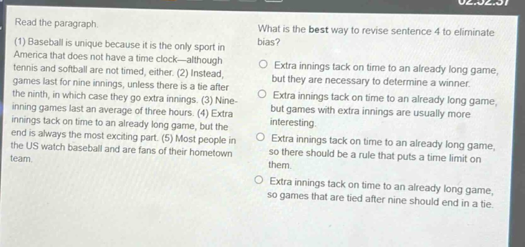 read the paragraph.\n(1) baseball is unique because it is the only sport in america that does not have a time - clock—although tennis and softball are not timed, either. (2) instead, games last for nine innings, unless there is a tie after the ninth, in which case they go extra innings. (3) nine - inning games last an average of three hours. (4) extra innings tack on time to an already long game, but the end is always the most exciting part. (5) most people in the us watch baseball and are fans of their hometown team.\nwhat is the best way to revise sentence 4 to eliminate bias?\n○ extra innings tack on time to an already long game, but they are necessary to determine a winner.\n○ extra innings tack on time to an already long game, but games with extra innings are usually more interesting.\n○ extra innings tack on time to an already long game, so there should be a rule that puts a time limit on them.\n○ extra innings tack on time to an already long game, so games that are tied after nine should end in a tie.