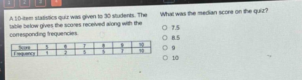 a 10 - item statistics quiz was given to 30 students. the table below gives the scores received along with the corresponding frequencies.\n| score | 5 | 6 | 7 | 8 | 9 | 10 |\n| frequency | 1 | 2 | 5 | 5 | 7 | 10 |\nwhat was the median score on the quiz?\n7.5\n8.5\n9\n10