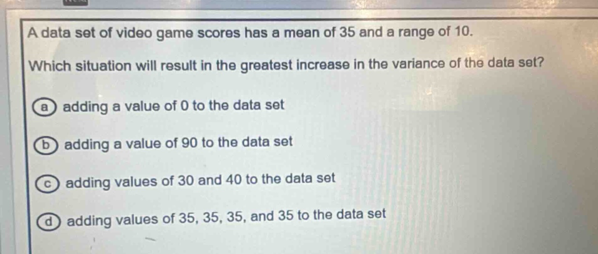 a data set of video game scores has a mean of 35 and a range of 10. which situation will result in the greatest increase in the variance of the data set? (a) adding a value of 0 to the data set (b) adding a value of 90 to the data set (c) adding values of 30 and 40 to the data set (d) adding values of 35, 35, 35, and 35 to the data set