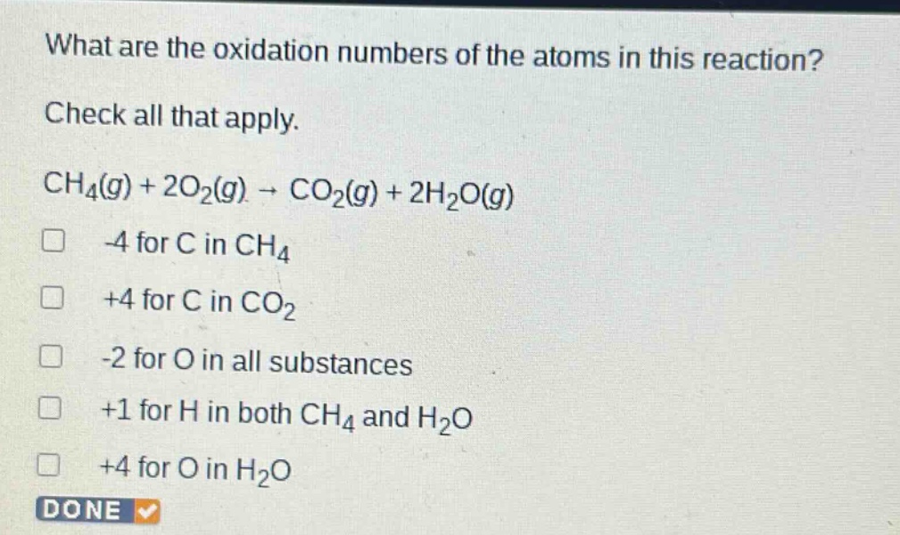 what are the oxidation numbers of the atoms in this reaction? check all that apply. ch₄(g) + 2o₂(g) → co₂(g) + 2h₂o(g) -4 for c in ch₄ +4 for c in co₂ -2 for o in all substances +1 for h in both ch₄ and h₂o +4 for o in h₂o done