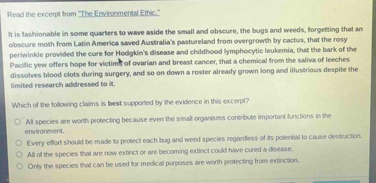 read the excerpt from \the environmental ethic.\ it is fashionable in some quarters to wave aside the small and obscure, the bugs and weeds, forgetting that an obscure moth from latin america saved australias pastureland from overgrowth by cactus, that the rosy periwinkle provided the cure for hodgkins disease and childhood lymphocytic leukemia, that the bark of the pacific yew offers hope for victims of ovarian and breast cancer, that a chemical from the saliva of leeches dissolves blood clots during surgery, and so on down a roster already grown long and illustrious despite the limited research addressed to it. which of the following claims is best supported by the evidence in this excerpt? all species are worth protecting because even the small organisms contribute important functions in the environment. every effort should be made to protect each bug and weed species regardless of its potential to cause destruction. all of the species that are now extinct or are becoming extinct could have cured a disease. only the species that can be used for medical purposes are worth protecting from extinction.
