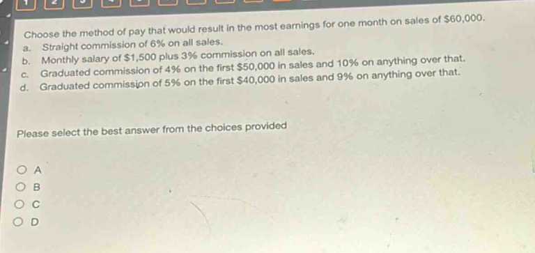 choose the method of pay that would result in the most earnings for one month on sales of $60,000.\na. straight commission of 6% on all sales.\nb. monthly salary of $1,500 plus 3% commission on all sales.\nc. graduated commission of 4% on the first $50,000 in sales and 10% on anything over that.\nd. graduated commission of 5% on the first $40,000 in sales and 9% on anything over that.\nplease select the best answer from the choices provided\no a\no b\no c\no d