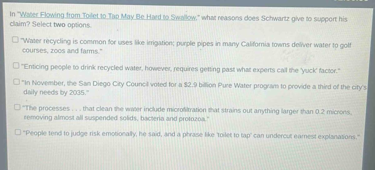 in \water flowing from toilet to tap may be hard to swallow,\ what reasons does schwartz give to support his claim? select two options.\n“water recycling is common for uses like irrigation; purple pipes in many california towns deliver water to golf courses, zoos and farms.”\n“enticing people to drink recycled water, however, requires getting past what experts call the yuck factor.”\n“in november, the san diego city council voted for a $2.9 billion pure water program to provide a third of the citys daily needs by 2035.”\n“the processes... that clean the water include microfiltration that strains out anything larger than 0.2 microns, removing almost all suspended solids, bacteria and protozoa.”\n“people tend to judge risk emotionally, he said, and a phrase like toilet to tap can undercut earnest explanations.”