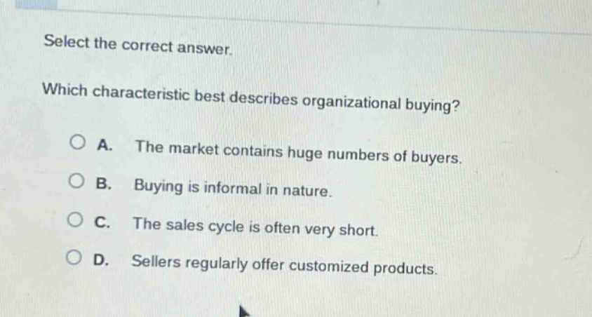 select the correct answer. which characteristic best describes organizational buying? a. the market contains huge numbers of buyers. b. buying is informal in nature. c. the sales cycle is often very short. d. sellers regularly offer customized products.