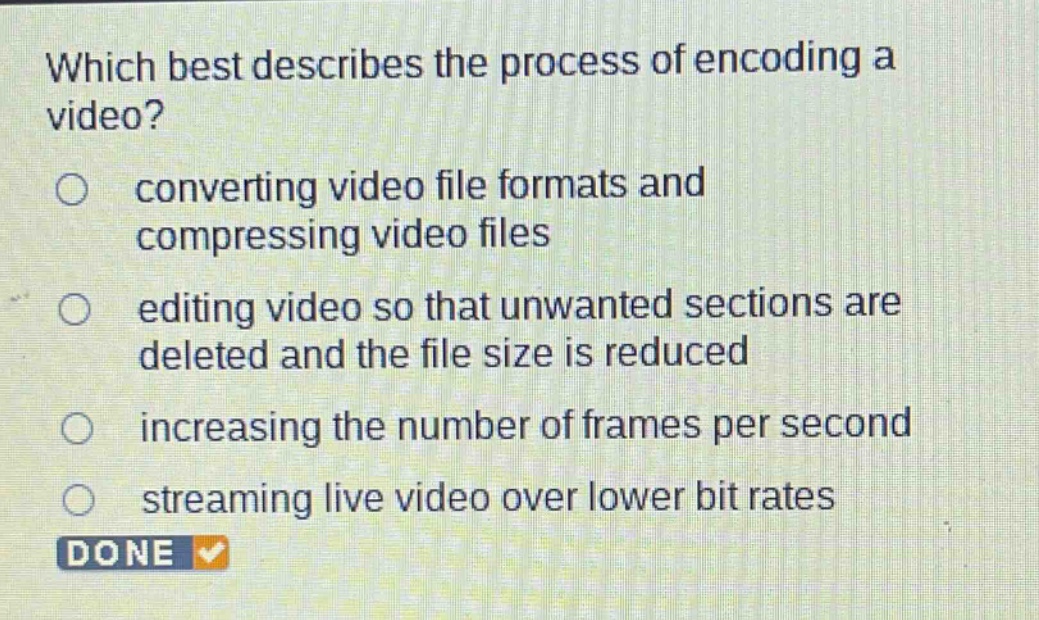 which best describes the process of encoding a video?\nconverting video file formats and compressing video files\nediting video so that unwanted sections are deleted and the file size is reduced\nincreasing the number of frames per second\nstreaming live video over lower bit rates