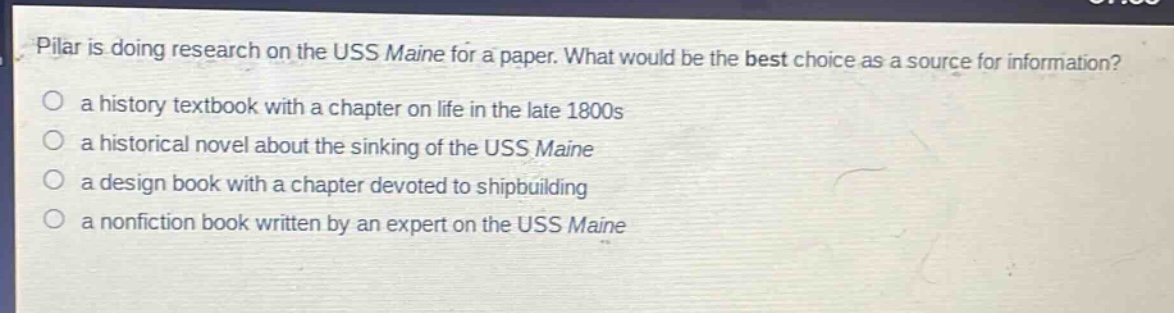 pilar is doing research on the uss maine for a paper. what would be the best choice as a source for information?\n a history textbook with a chapter on life in the late 1800s\n a historical novel about the sinking of the uss maine\n a design book with a chapter devoted to shipbuilding\n a nonfiction book written by an expert on the uss maine