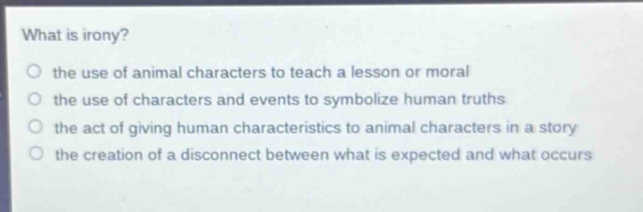 what is irony?\no the use of animal characters to teach a lesson or moral\no the use of characters and events to symbolize human truths\no the act of giving human characteristics to animal characters in a story\no the creation of a disconnect between what is expected and what occurs