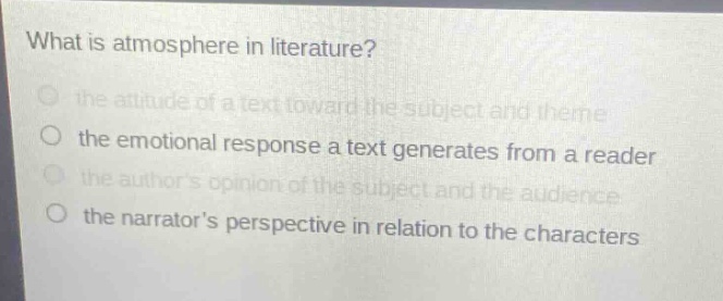 what is atmosphere in literature?\n the attitude of a text toward the subject and theme\n the emotional response a text generates from a reader\n the authors opinion of the subject and the audience\n the narrators perspective in relation to the characters