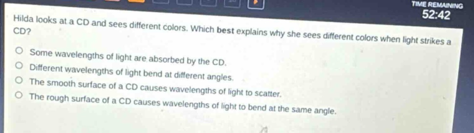 hilda looks at a cd and sees different colors. which best explains why she sees different colors when light strikes a cd?\nsome wavelengths of light are absorbed by the cd.\ndifferent wavelengths of light bend at different angles.\nthe smooth surface of a cd causes wavelengths of light to scatter.\nthe rough surface of a cd causes wavelengths of light to bend at the same angle.