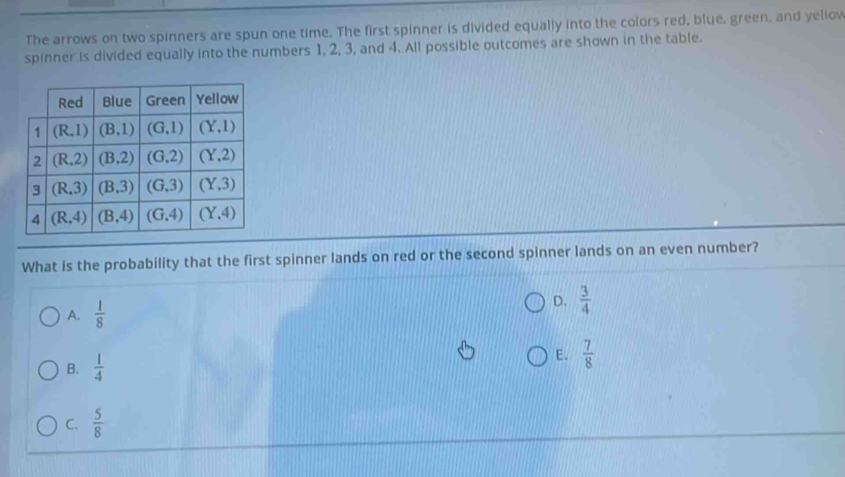 the arrows on two spinners are spun one time. the first spinner is divided equally into the colors red, blue, green, and yellow. the second spinner is divided equally into the numbers 1, 2, 3, and 4. all possible outcomes are shown in the table.\n| red | blue | green | yellow |\n|----|----|----|----|\n| 1 (r,1) | (b,1) | (g,1) | (y,1) |\n| 2 (r,2) | (b,2) | (g,2) | (y,2) |\n| 3 (r,3) | (b,3) | (g,3) | (y,3) |\n| 4 (r,4) | (b,4) | (g,4) | (y,4) |\nwhat is the probability that the first spinner lands on red or the second spinner lands on an even number?\na. $\frac{1}{8}$\nb. $\frac{1}{4}$\nc. $\frac{5}{8}$\nd. $\frac{3}{4}$\ne. $\frac{7}{8}$