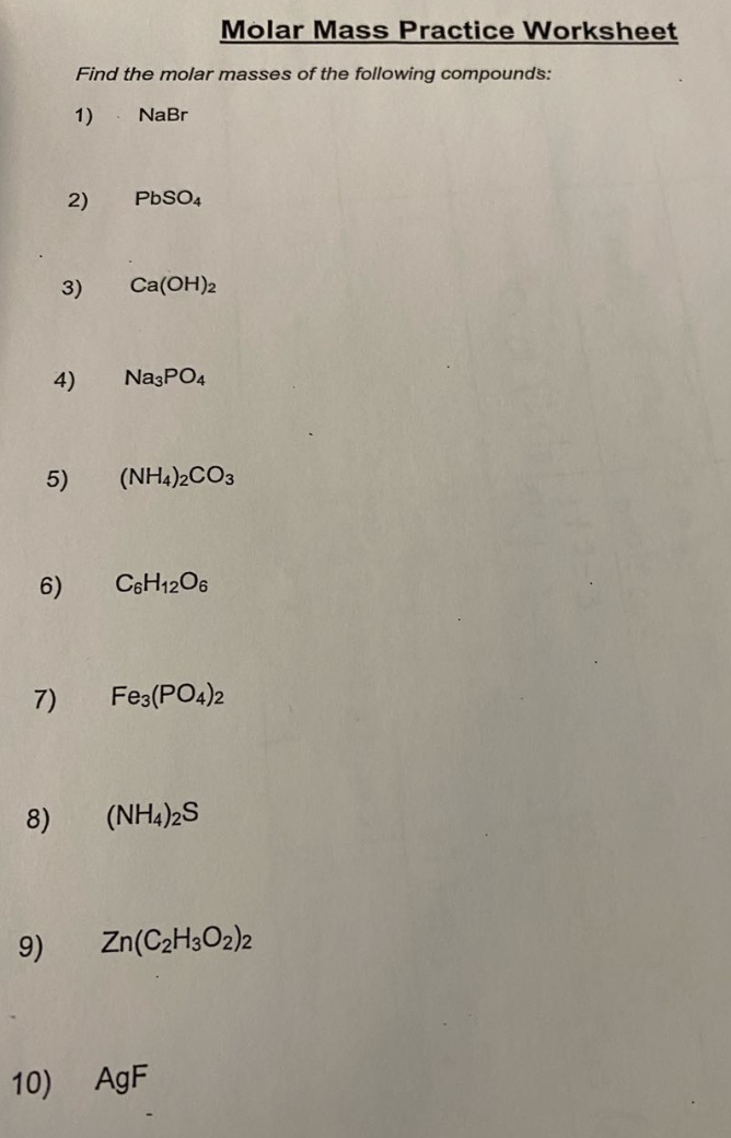 molar mass practice worksheet\nfind the molar masses of the following compounds:\n1) nabr\n2) pbso₄\n3) ca(oh)₂\n4) na₃po₄\n5) (nh₄)₂co₃\n6) c₆h₁₂o₆\n7) fe₃(po₄)₂\n8) (nh₄)₂s\n9) zn(c₂h₃o₂)₂\n10) agf